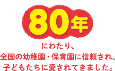 80年にわたり、全国の幼稚園・保育園に信頼され、子どもたちに愛されてきました。